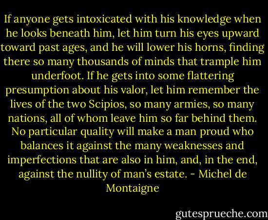 If anyone gets intoxicated with his knowledge when he looks beneath him, let him turn his eyes upward toward past ages, and he will lower his horns, finding there so many thousands of minds that trample him underfoot. If he gets into some flattering presumption about his valor, let him remember the lives of the two Scipios, so many armies, so many nations, all of whom leave him so far behind them. No particular quality will make a man proud who balances it against the many weaknesses and imperfections that are also in him, and, in the end, against the nullity of man’s estate. - Michel de Montaigne