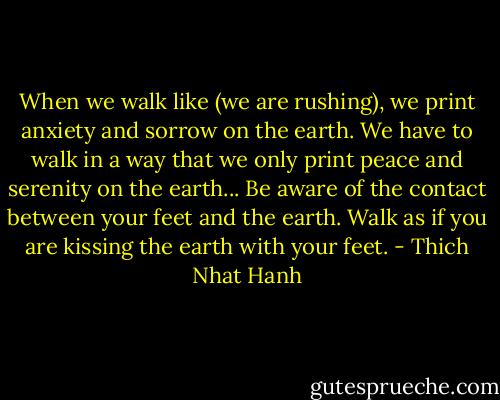 When we walk like (we are rushing), we print anxiety and sorrow on the earth. We have to walk in a way that we only print peace and serenity on the earth... Be aware of the contact between your feet and the earth. Walk as if you are kissing the earth with your feet. - Thich Nhat Hanh