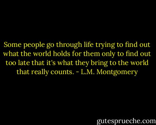 Some people go through life trying to find out what the world holds for them only to find out too late that it's what they bring to the world that really counts. - L.M. Montgomery