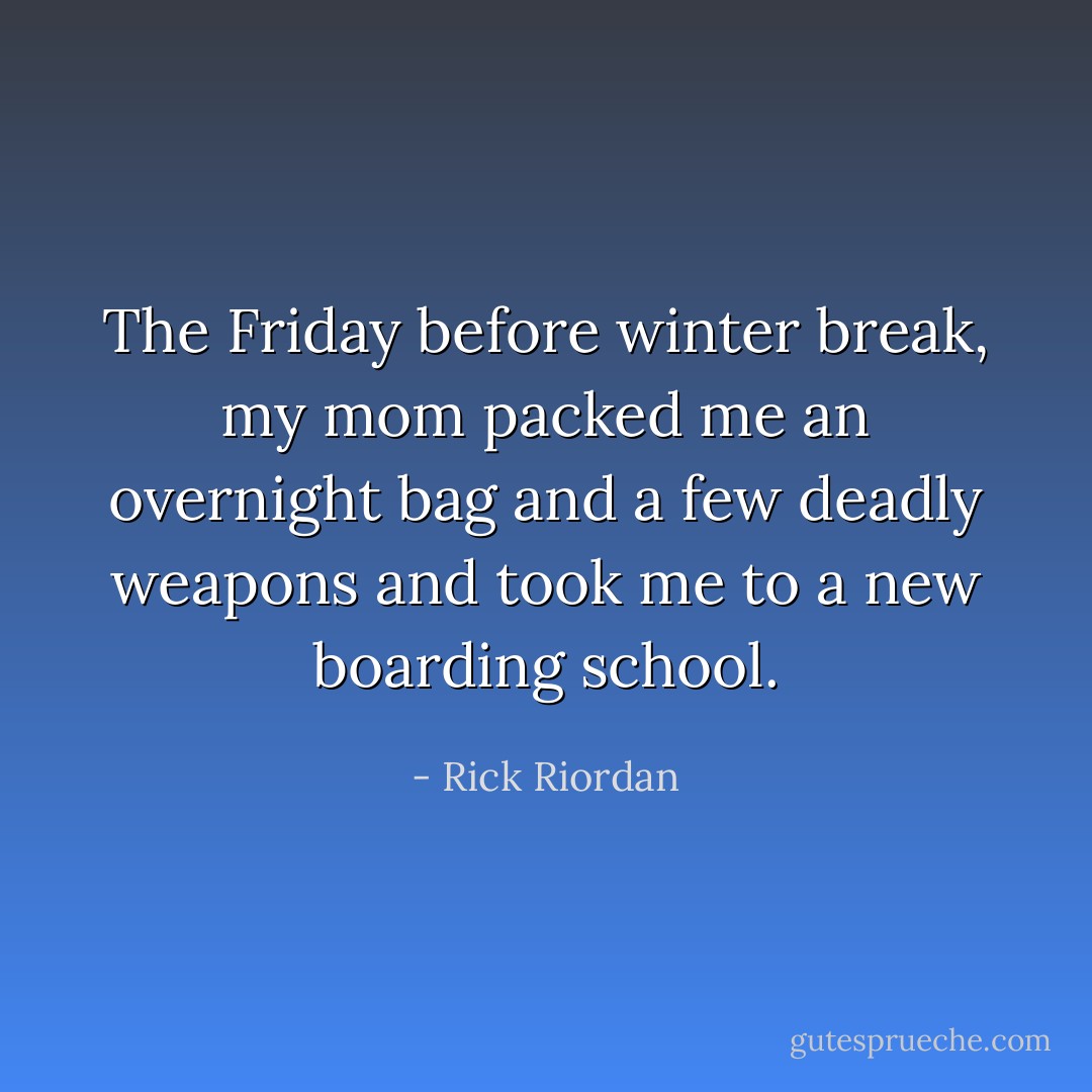 The Friday before winter break, my mom packed me an overnight bag and a few deadly weapons and took me to a new boarding school. - Rick Riordan