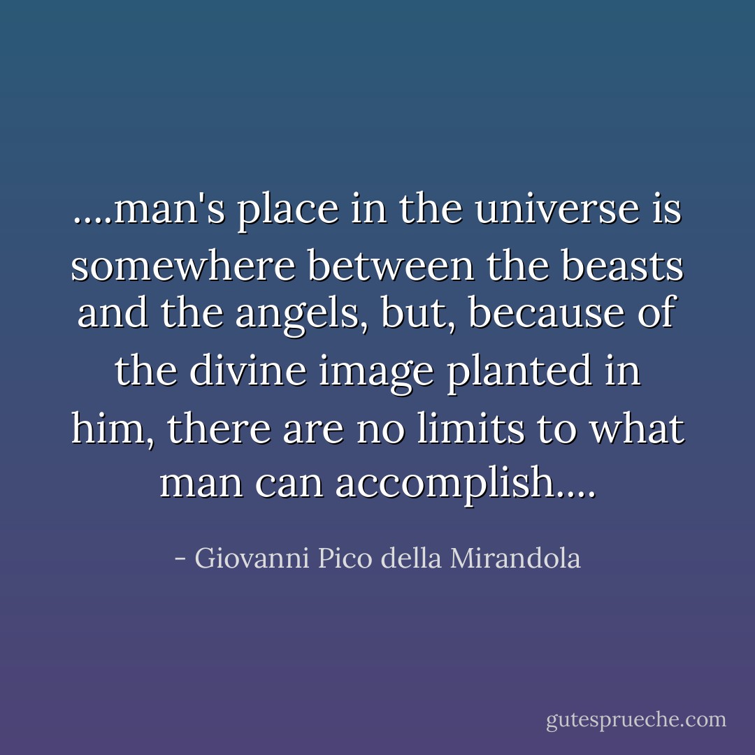 ....man's place in the universe is somewhere between the beasts and the angels, but, because of the divine image planted in him, there are no limits to what man can accomplish.... - Giovanni Pico della Mirandola