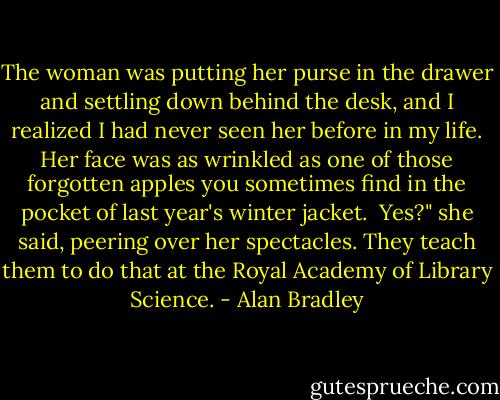The woman was putting her purse in the drawer and settling down behind the desk, and I realized I had never seen her before in my life. Her face was as wrinkled as one of those forgotten apples you sometimes find in the pocket of last year's winter jacket.<br /><br />Yes?" she said, peering over her spectacles. They teach them to do that at the Royal Academy of Library Science. - Alan Bradley