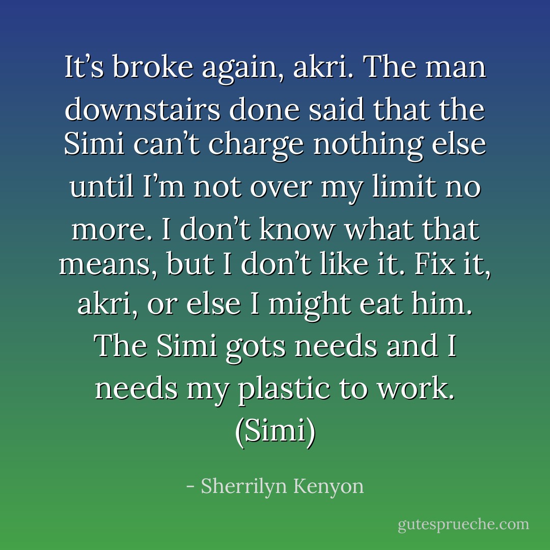 It’s broke again, akri. The man downstairs done said that the Simi can’t charge nothing else until I’m not over my limit no more. I don’t know what that means, but I don’t like it. Fix it, akri, or else I might eat him. The Simi gots needs and I needs my plastic to work. (Simi) - Sherrilyn Kenyon