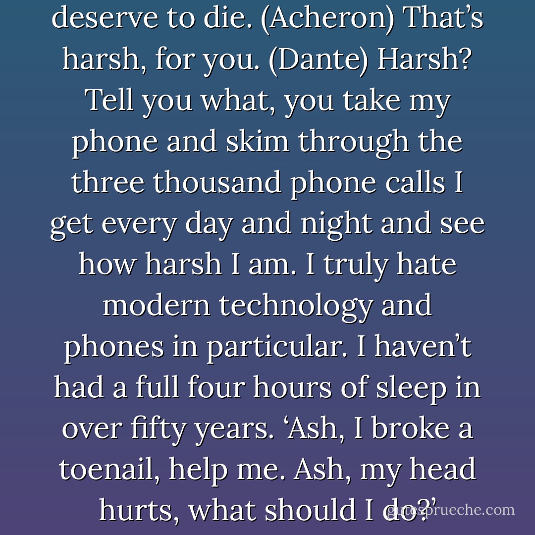 If they can’t survive alone for four days once a year, they deserve to die. (Acheron)<br />That’s harsh, for you. (Dante)<br />Harsh? Tell you what, you take my phone and skim through the three thousand phone calls I get every day and night and see how harsh I am. I truly hate modern technology and phones in particular. I haven’t had a full four hours of sleep in over fifty years. ‘Ash, I broke a toenail, help me. Ash, my head hurts, what should I do?’ (Acheron) - Sherrilyn Kenyon