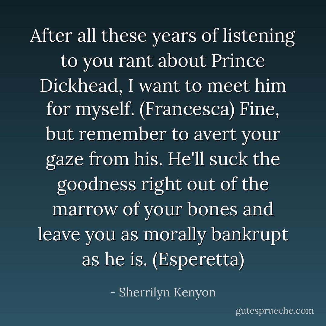 After all these years of listening to you rant about Prince Dickhead, I want to meet him for myself. (Francesca)<br />Fine, but remember to avert your gaze from his. He'll suck the goodness right out of the marrow of your bones and leave you as morally bankrupt as he is. (Esperetta) - Sherrilyn Kenyon