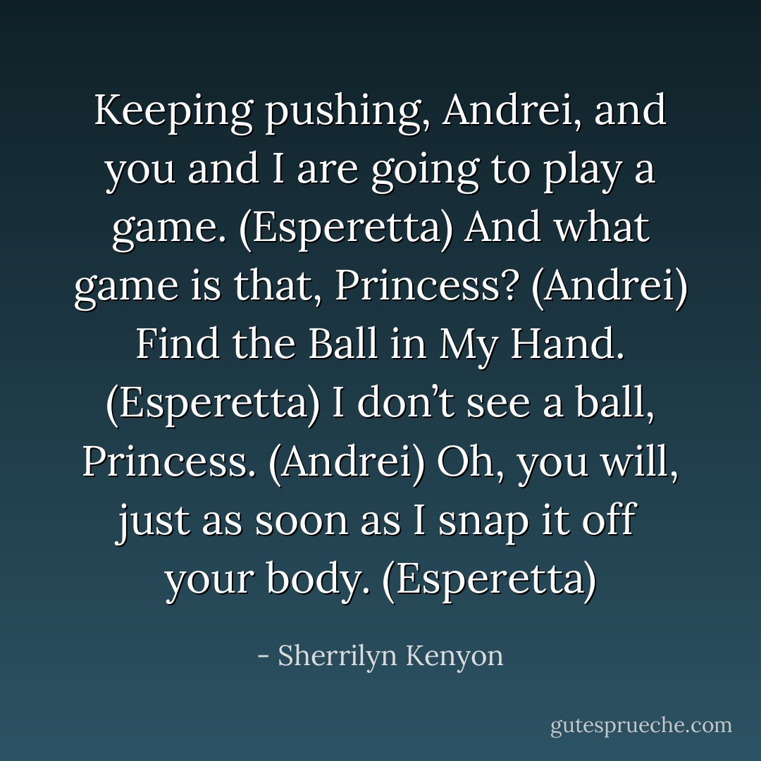 Keeping pushing, Andrei, and you and I are going to play a game. (Esperetta)<br />And what game is that, Princess? (Andrei)<br />Find the Ball in My Hand. (Esperetta)<br />I don’t see a ball, Princess. (Andrei)<br />Oh, you will, just as soon as I snap it off your body. (Esperetta) - Sherrilyn Kenyon