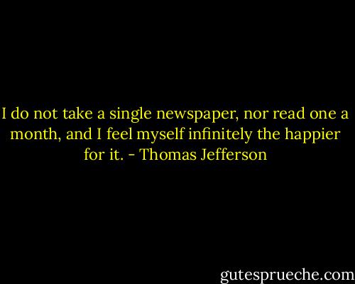 I do not take a single newspaper, nor read one a month, and I feel myself infinitely the happier for it. - Thomas Jefferson