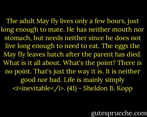 The adult May fly lives only a few hours, just long enough to mate. He has neither mouth nor stomach, but needs neither since he does not live long enough to need to eat. The eggs the May fly leaves hatch after the parent has died. What is it all about. What's the point? There is no point. That's just the way it is. It is neither good nor bad. Life is mainly simply <i>inevitable</i>. (41) - Sheldon B. Kopp
