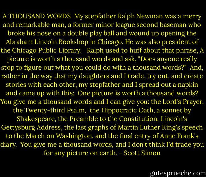 A THOUSAND WORDS<br /><br />My stepfather Ralph Newman was a merry and remarkable man, a former minor league second baseman who broke his nose on a double play ball and wound up opening the Abraham Lincoln Bookshop in Chicago. He was also president of the Chicago Public Library. <br /><br />Ralph used to huff about that phrase, A picture is worth a thousand words and ask, "Does anyone really stop to figure out what you could do with a thousand words?"<br /><br />And, rather in the way that my daughters and I trade, try out, and create stories with each other, my stepfather and I spread out a napkin and came up with this:<br /><br />One picture is worth a thousand words? You give me a thousand words and I can give you:<br />the Lord's Prayer, the Twenty-third Psalm, <br />the Hippocratic Oath, a sonnet by Shakespeare, the Preamble to the Constitution, Lincoln's Gettysburg Address, the last graphs of Martin Luther King's speech to the March on Washington, and the final entry of Anne Frank's diary.<br /><br />You give me a thousand words, and I don't think I'd trade you for any picture on earth. - Scott Simon
