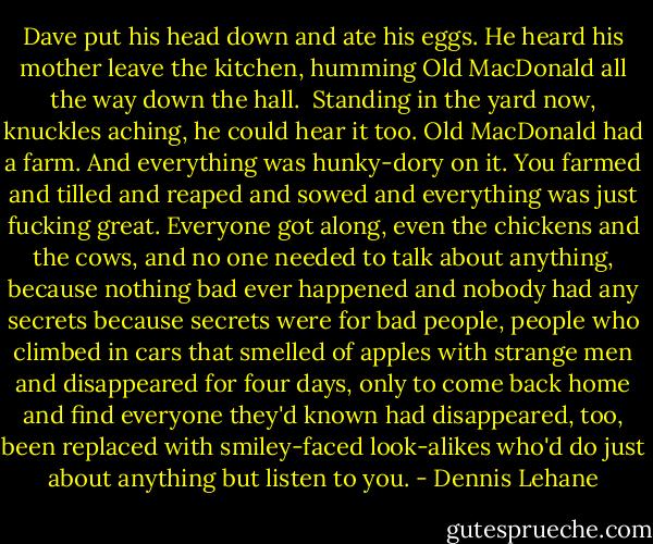 Dave put his head down and ate his eggs. He heard his mother leave the kitchen, humming Old MacDonald all the way down the hall.<br /><br />Standing in the yard now, knuckles aching, he could hear it too. Old MacDonald had a farm. And everything was hunky-dory on it. You farmed and tilled and reaped and sowed and everything was just fucking great. Everyone got along, even the chickens and the cows, and no one needed to talk about anything, because nothing bad ever happened and nobody had any secrets because secrets were for bad people, people who climbed in cars that smelled of apples with strange men and disappeared for four days, only to come back home and find everyone they'd known had disappeared, too, been replaced with smiley-faced look-alikes who'd do just about anything but listen to you. - Dennis Lehane