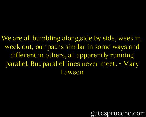 We are all bumbling along,side by side, week in, week out, our paths similar in some ways and different in others, all apparently running parallel. But parallel lines never meet. - Mary Lawson