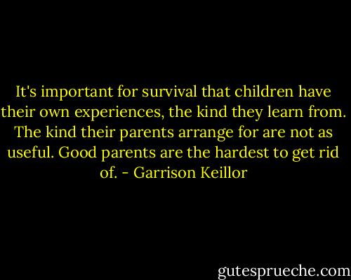 It's important for survival that children have their own experiences, the kind they learn from. The kind their parents arrange for are not as useful. Good parents are the hardest to get rid of. - Garrison Keillor