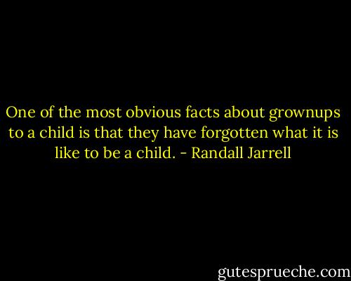 One of the most obvious facts about grownups to a child is that they have forgotten what it is like to be a child. - Randall Jarrell