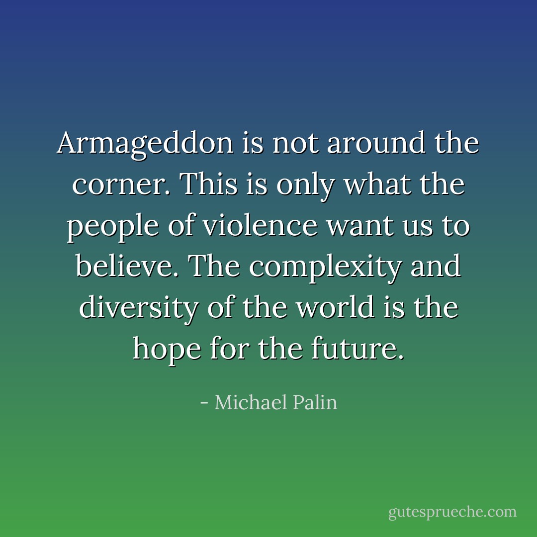 Armageddon is not around the corner. This is only what the people of violence want us to believe. The complexity and diversity of the world is the hope for the future. - Michael Palin