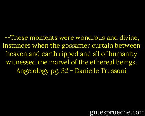 --These moments were wondrous and divine, instances when the gossamer curtain between heaven and earth ripped and all of humanity witnessed the marvel of the ethereal beings.<br />Angelology pg. 32 - Danielle Trussoni