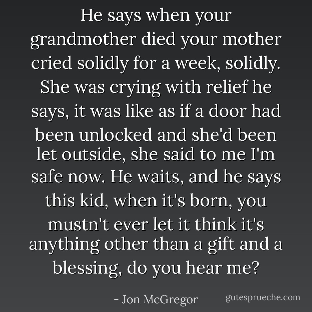 He says when your grandmother died your mother cried solidly for a week, solidly.<br />She was crying with relief he says, it was like as if a door had been unlocked and she'd been let outside, she said to me I'm safe now.<br />He waits, and he says this kid, when it's born, you mustn't ever let it think it's anything other than a gift and a blessing, do you hear me? - Jon McGregor