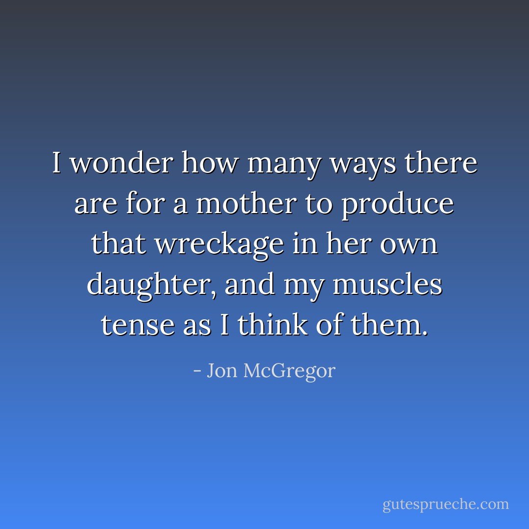 I wonder how many ways there are for a mother to produce that wreckage in her own daughter, and my muscles tense as I think of them. - Jon McGregor