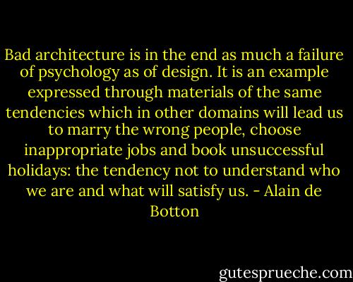 Bad architecture is in the end as much a failure of psychology as of design. It is an example expressed through materials of the same tendencies which in other domains will lead us to marry the wrong people, choose inappropriate jobs and book unsuccessful holidays: the tendency not to understand who we are and what will satisfy us. - Alain de Botton