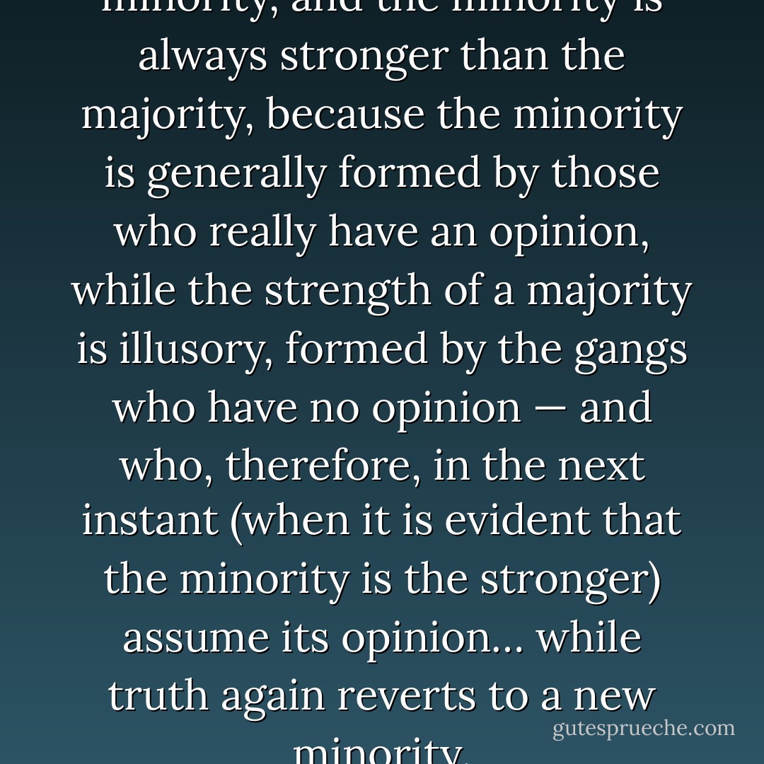 Truth always rests with the minority, and the minority is always stronger than the majority, because the minority is generally formed by those who really have an opinion, while the strength of a majority is illusory, formed by the gangs who have no opinion — and who, therefore, in the next instant (when it is evident that the minority is the stronger) assume its opinion… while truth again reverts to a new minority. - Søren Kierkegaard