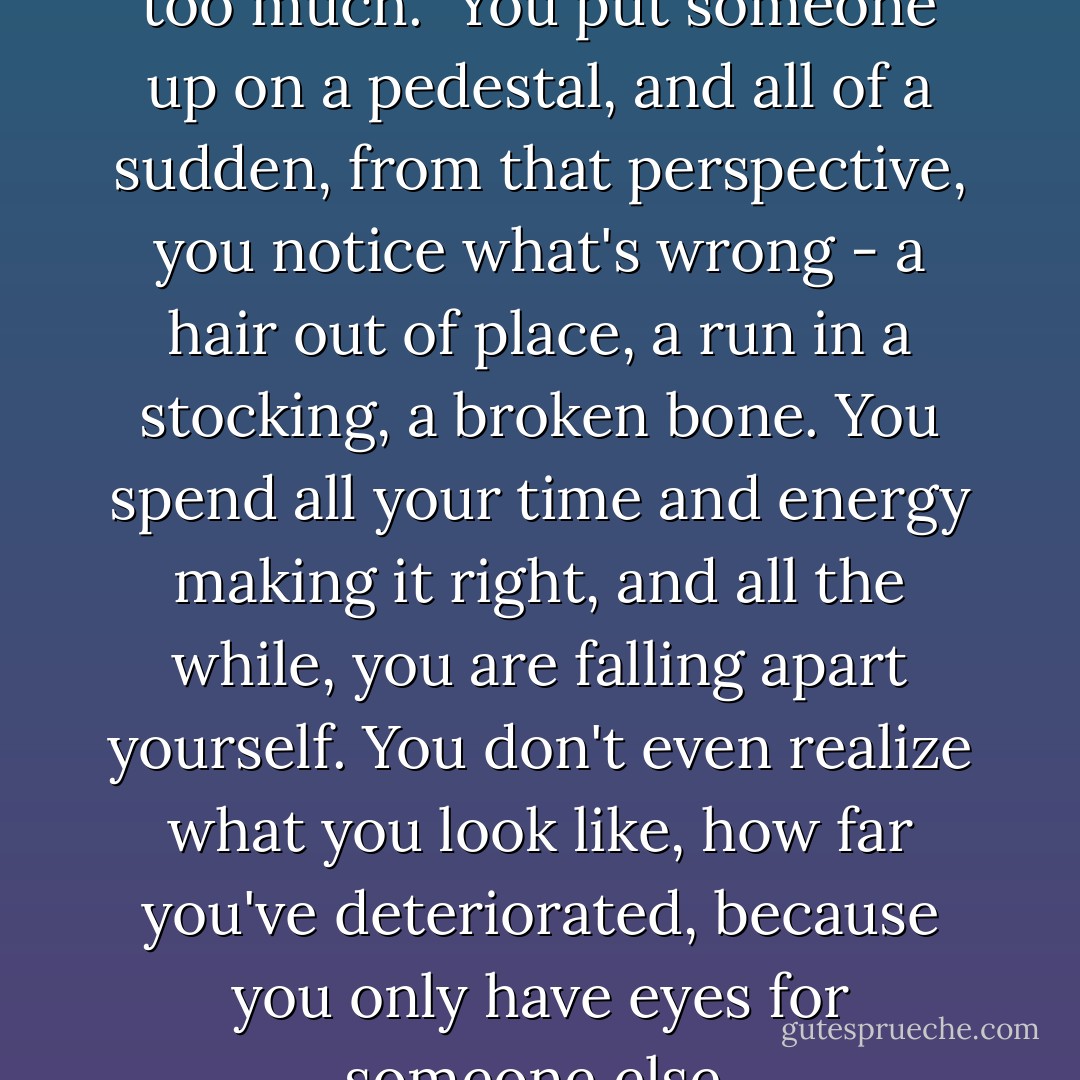 I think you can love a person too much.<br /><br />You put someone up on a pedestal, and all of a sudden, from that perspective, you notice what's wrong - a hair out of place, a run in a stocking, a broken bone. You spend all your time and energy making it right, and all the while, you are falling apart yourself. You don't even realize what you look like, how far you've deteriorated, because you only have eyes for someone else. - Jodi Picoult