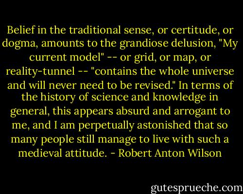 Belief in the traditional sense, or certitude, or dogma, amounts to the grandiose delusion, "My current model" -- or grid, or map, or reality-tunnel -- "contains the whole universe and will never need to be revised." In terms of the history of science and knowledge in general, this appears absurd and arrogant to me, and I am perpetually astonished that so many people still manage to live with such a medieval attitude. - Robert Anton Wilson