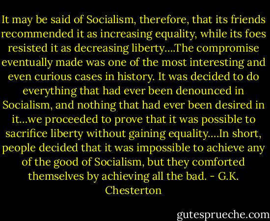 It may be said of Socialism, therefore, that its friends recommended it as increasing equality, while its foes resisted it as decreasing liberty….The compromise eventually made was one of the most interesting and even curious cases in history. It was decided to do everything that had ever been denounced in Socialism, and nothing that had ever been desired in it…we proceeded to prove that it was possible to sacrifice liberty without gaining equality….In short, people decided that it was impossible to achieve any of the good of Socialism, but they comforted themselves by achieving all the bad. - G.K. Chesterton