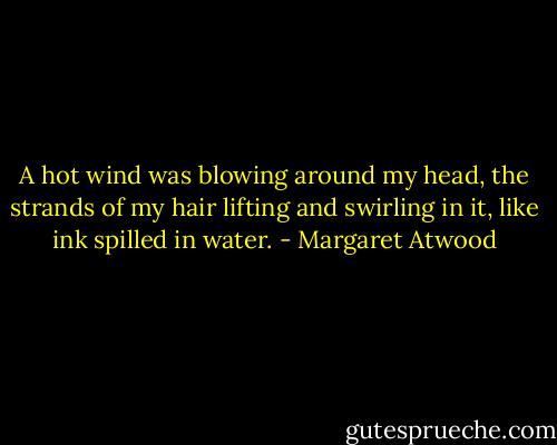 A hot wind was blowing around my head, the strands of my hair lifting and swirling in it, like ink spilled in water. - Margaret Atwood