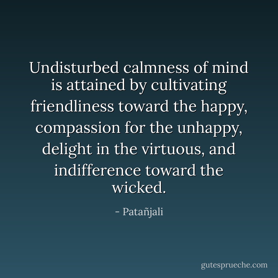Undisturbed calmness of mind is attained by cultivating friendliness toward the happy, compassion for the unhappy, delight in the virtuous, and indifference toward the wicked. - Patañjali