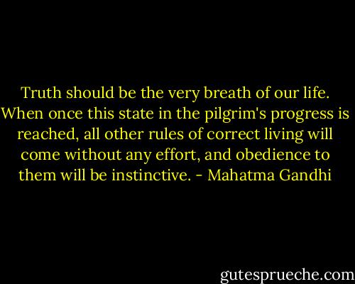 Truth should be the very breath of our life. When once this state in the pilgrim's progress is reached, all other rules of correct living will come without any effort, and obedience to them will be instinctive. - Mahatma Gandhi