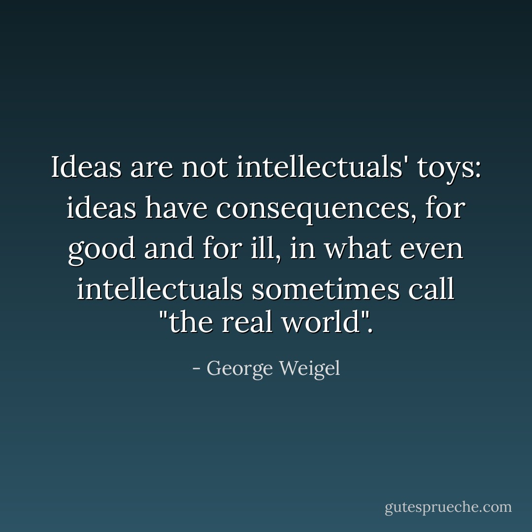 Ideas are not intellectuals' toys: ideas have consequences, for good and for ill, in what even intellectuals sometimes call "the real world". - George Weigel
