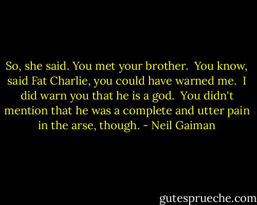 So, she said. You met your brother.<br /><br />You know, said Fat Charlie, you could have warned me.<br /><br />I did warn you that he is a god.<br /><br />You didn't mention that he was a complete and utter pain in the arse, though. - Neil Gaiman