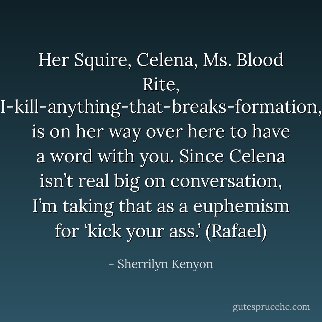 Her Squire, Celena, Ms. Blood Rite, I-kill-anything-that-breaks-formation, is on her way over here to have a word with you. Since Celena isn’t real big on conversation, I’m taking that as a euphemism for ‘kick your ass.’ (Rafael) - Sherrilyn Kenyon
