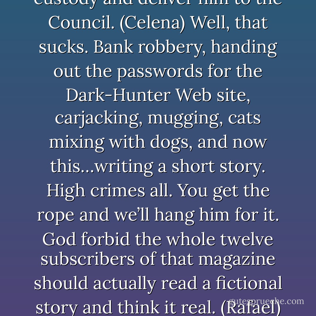 I’m here to take him into custody and deliver him to the Council. (Celena)<br />Well, that sucks. Bank robbery, handing out the passwords for the Dark-Hunter Web site, carjacking, mugging, cats mixing with dogs, and now this…writing a short story. High crimes all. You get the rope and we’ll hang him for it. God forbid the whole twelve subscribers of that magazine should actually read a fictional story and think it real. (Rafael) - Sherrilyn Kenyon