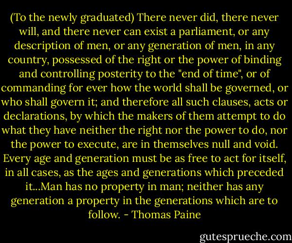 (To the newly graduated)<br />There never did, there never will, and there never can exist a parliament, or any description of men, or any generation of men, in any country, possessed of the right or the power of binding and controlling posterity to the "end of time", or of commanding for ever how the world shall be governed, or who shall govern it; and therefore all such clauses, acts or declarations, by which the makers of them attempt to do what they have neither the right nor the power to do, nor the power to execute, are in themselves null and void. Every age and generation must be as free to act for itself, in all cases, as the ages and generations which preceded it...Man has no property in man; neither has any generation a property in the generations which are to follow. - Thomas Paine