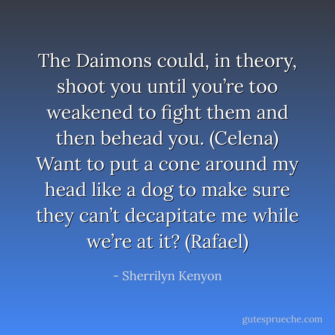 The Daimons could, in theory, shoot you until you’re too weakened to fight them and then behead you. (Celena)<br />Want to put a cone around my head like a dog to make sure they can’t decapitate me while we’re at it? (Rafael) - Sherrilyn Kenyon