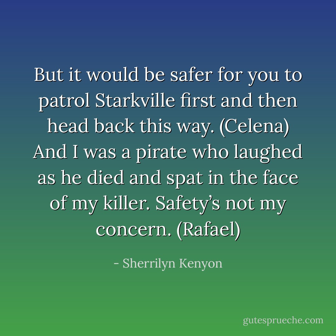 But it would be safer for you to patrol Starkville first and then head back this way. (Celena)<br />And I was a pirate who laughed as he died and spat in the face of my killer. Safety’s not my concern. (Rafael) - Sherrilyn Kenyon