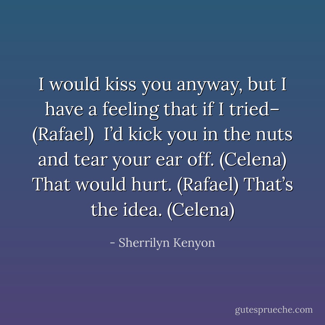 I would kiss you anyway, but I have a feeling that if I tried– (Rafael) <br />I’d kick you in the nuts and tear your ear off. (Celena)<br />That would hurt. (Rafael)<br />That’s the idea. (Celena) - Sherrilyn Kenyon