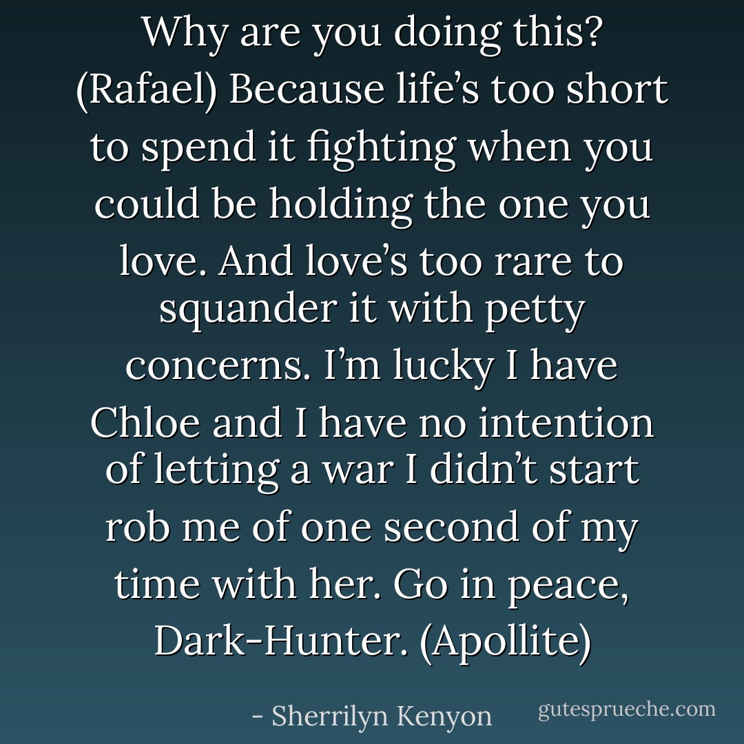Why are you doing this? (Rafael)<br />Because life’s too short to spend it fighting when you could be holding the one you love. And love’s too rare to squander it with petty concerns. I’m lucky I have Chloe and I have no intention of letting a war I didn’t start rob me of one second of my time with her. Go in peace, Dark-Hunter. (Apollite) - Sherrilyn Kenyon