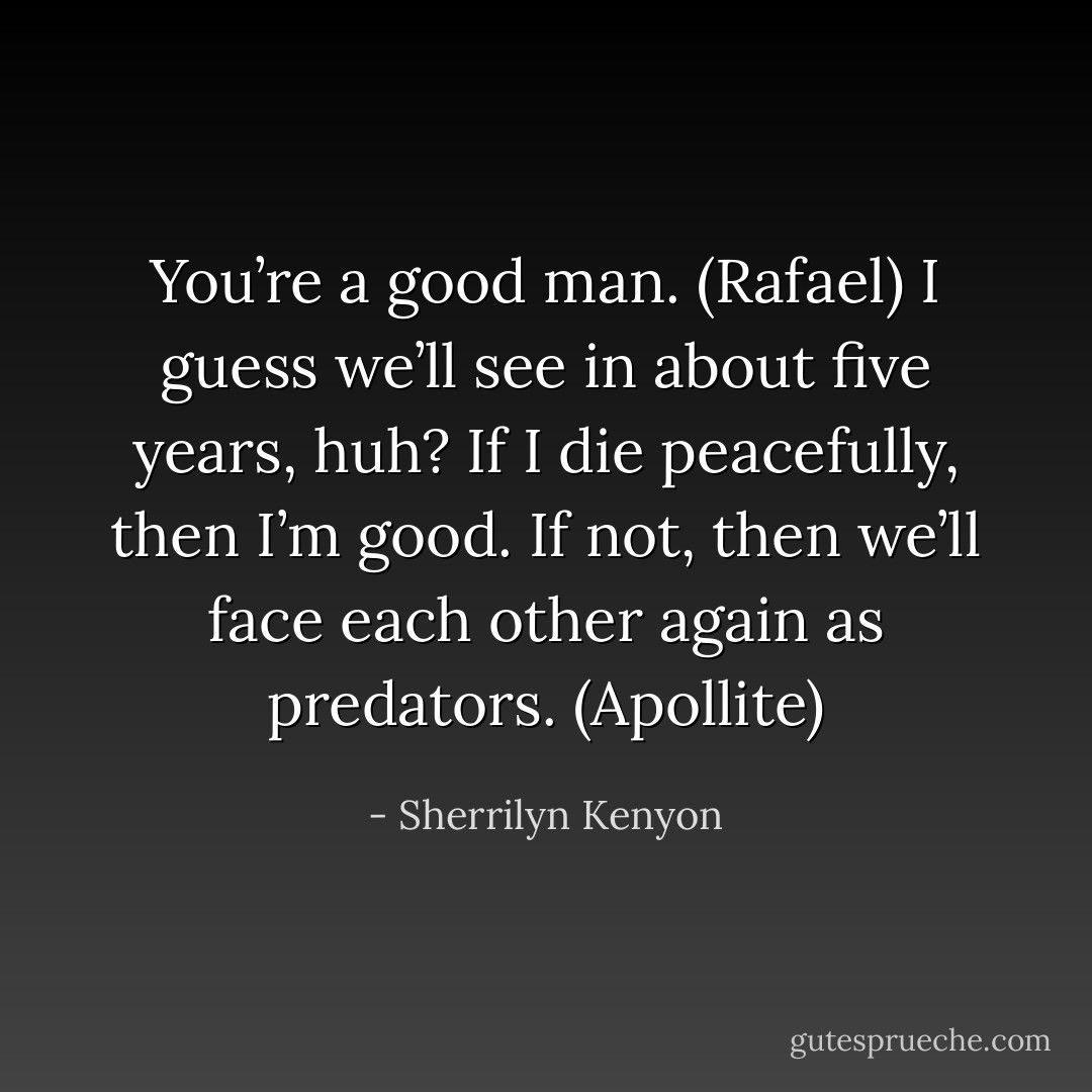 You’re a good man. (Rafael)<br />I guess we’ll see in about five years, huh? If I die peacefully, then I’m good. If not, then we’ll face each other again as predators. (Apollite) - Sherrilyn Kenyon