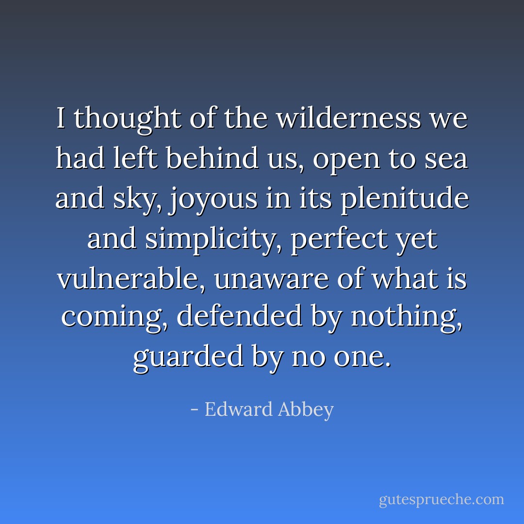 I thought of the wilderness we had left behind us, open to sea and sky, joyous in its plenitude and simplicity, perfect yet vulnerable, unaware of what is coming, defended by nothing, guarded by no one. - Edward Abbey