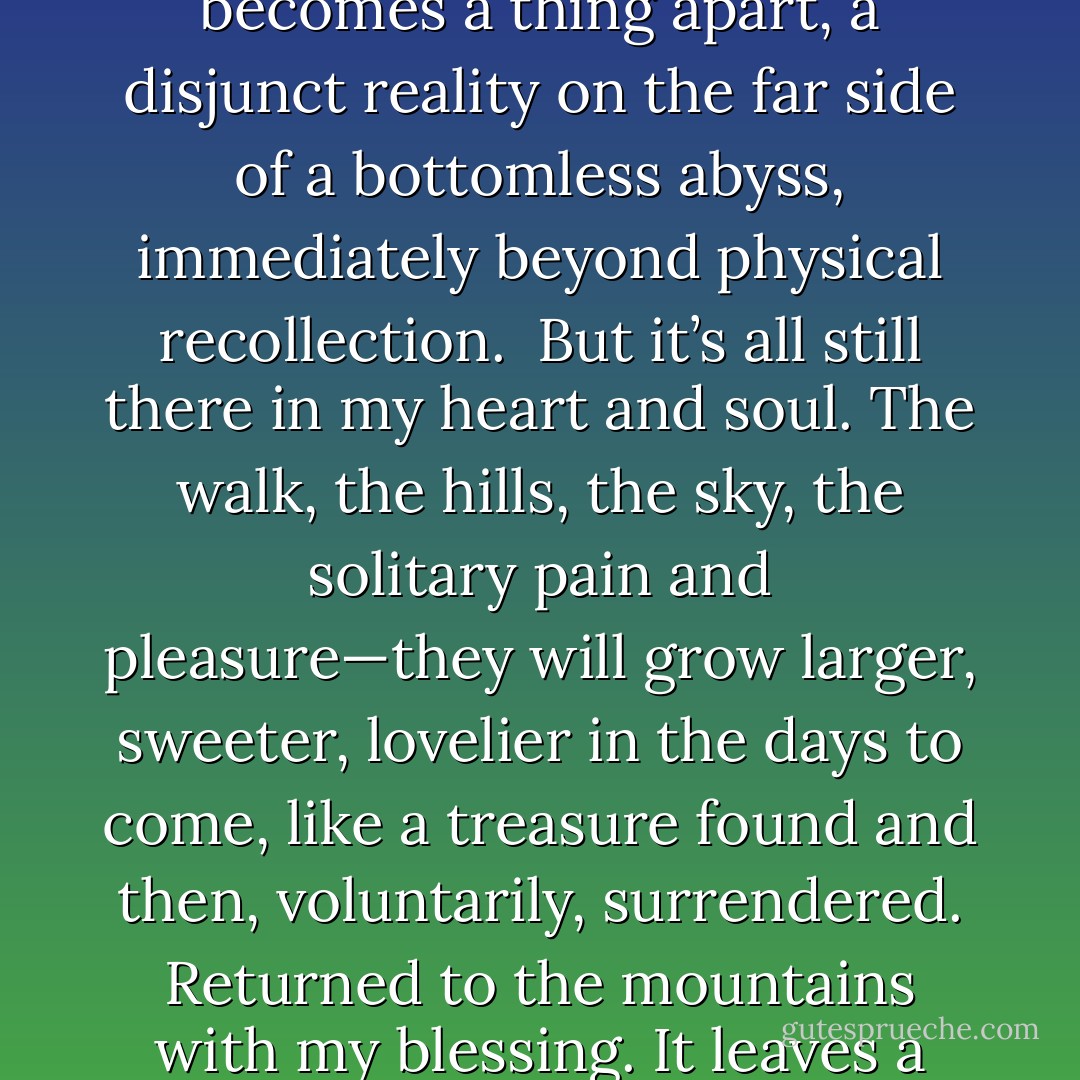 Within minutes my 115-mile walk through the desert hills becomes a thing apart, a disjunct reality on the far side of a bottomless abyss, immediately beyond physical recollection.<br /><br />But it’s all still there in my heart and soul. The walk, the hills, the sky, the solitary pain and pleasure—they will grow larger, sweeter, lovelier in the days to come, like a treasure found and then, voluntarily, surrendered. Returned to the mountains with my blessing. It leaves a golden glowing on the mind. - Edward Abbey