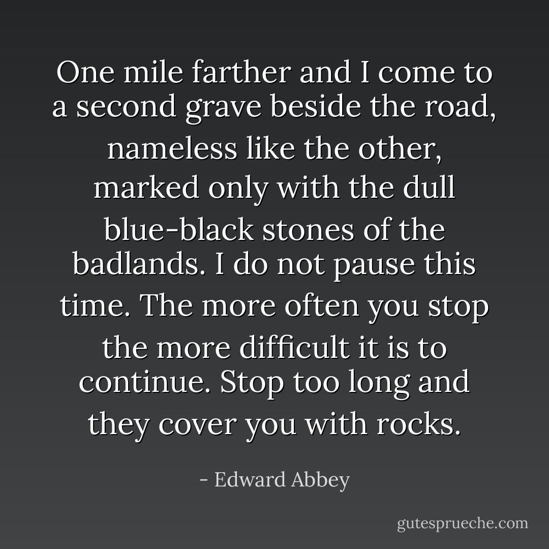 One mile farther and I come to a second grave beside the road, nameless like the other, marked only with the dull blue-black stones of the badlands. I do not pause this time. The more often you stop the more difficult it is to continue. Stop too long and they cover you with rocks. - Edward Abbey