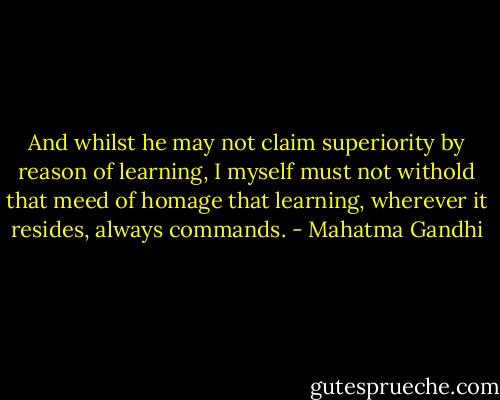 And whilst he may not claim superiority by reason of learning, I myself must not withold that meed of homage that learning, wherever it resides, always commands. - Mahatma Gandhi