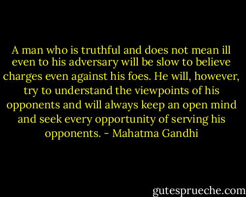 A man who is truthful and does not mean ill even to his adversary will be slow to believe charges even against his foes. He will, however, try to understand the viewpoints of his opponents and will always keep an open mind and seek every opportunity of serving his opponents. - Mahatma Gandhi