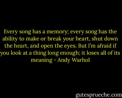 Every song has a memory; every song has the ability to make or break your heart, shut down the heart, and open the eyes. But I’m afraid if you look at a thing long enough; it loses all of its meaning - Andy Warhol
