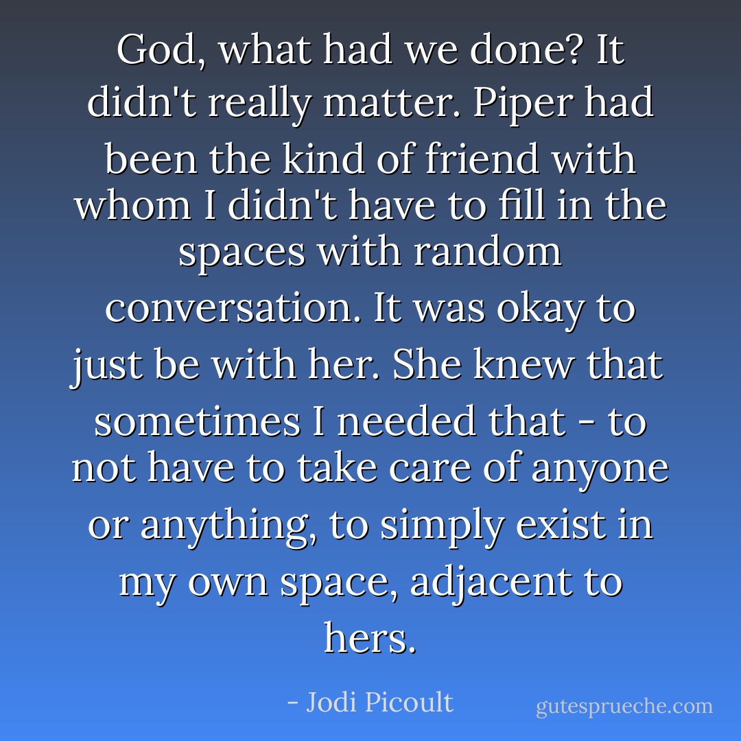 God, what <i>had</i> we done? It didn't really matter. Piper had been the kind of friend with whom I didn't have to fill in the spaces with random conversation. It was okay to just <i>be</i> with her. She knew that sometimes I needed that - to not have to take care of anyone or anything, to simply exist in my own space, adjacent to hers. - Jodi Picoult