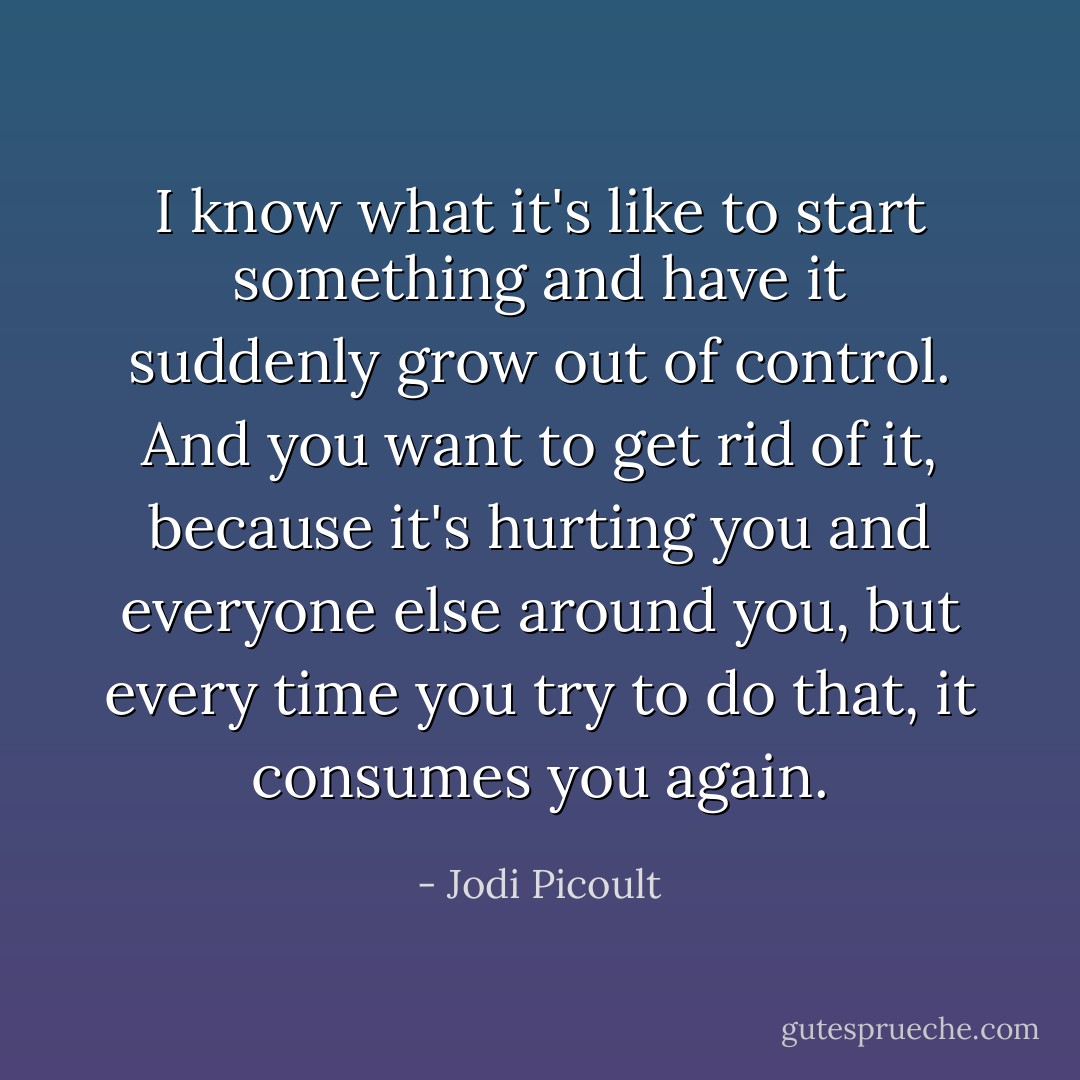 I know what it's like to start something and have it suddenly grow out of control. And you want to get rid of it, because it's hurting you and everyone else around you, but every time you try to do that, it consumes you again. - Jodi Picoult