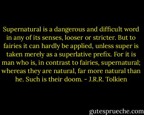 Supernatural is a dangerous and difficult word in any of its senses, looser or stricter. But to fairies it can hardly be applied, unless super is taken merely as a superlative prefix. For it is man who is, in contrast to fairies, supernatural; whereas they are natural, far more natural than he. Such is their doom. - J.R.R. Tolkien
