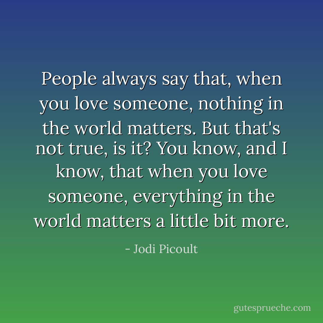People always say that, when you love someone, nothing in the world matters. But that's not true, is it? You know, and I know, that when you love someone, everything in the world matters a little bit more. - Jodi Picoult