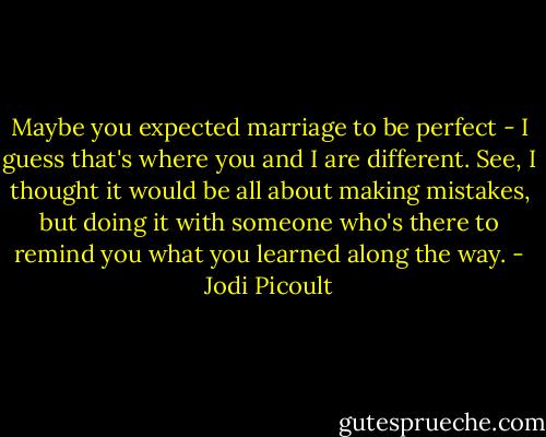 Maybe you expected marriage to be perfect - I guess that's where you and I are different. See, I thought it would be all about making mistakes, but doing it with someone who's there to remind you what you learned along the way. - Jodi Picoult